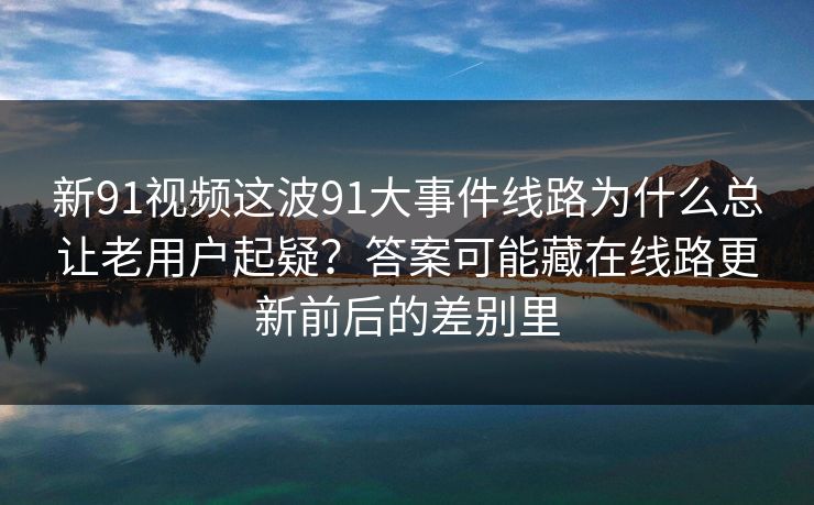 新91视频这波91大事件线路为什么总让老用户起疑？答案可能藏在线路更新前后的差别里