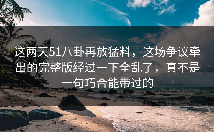 这两天51八卦再放猛料，这场争议牵出的完整版经过一下全乱了，真不是一句巧合能带过的  第1张