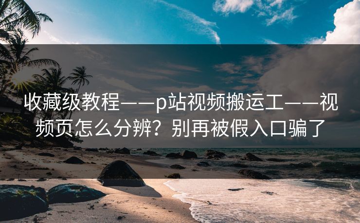 收藏级教程——p站视频搬运工——视频页怎么分辨？别再被假入口骗了  第1张