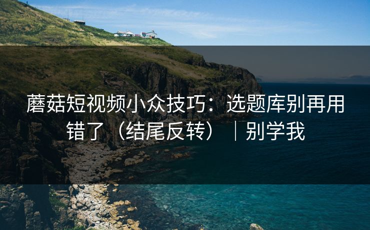 蘑菇短视频小众技巧：选题库别再用错了（结尾反转）｜别学我  第1张