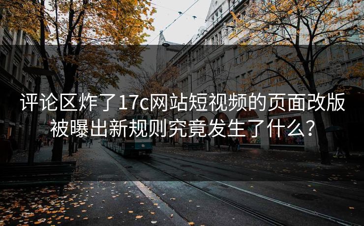 评论区炸了17c网站短视频的页面改版被曝出新规则究竟发生了什么？  第1张
