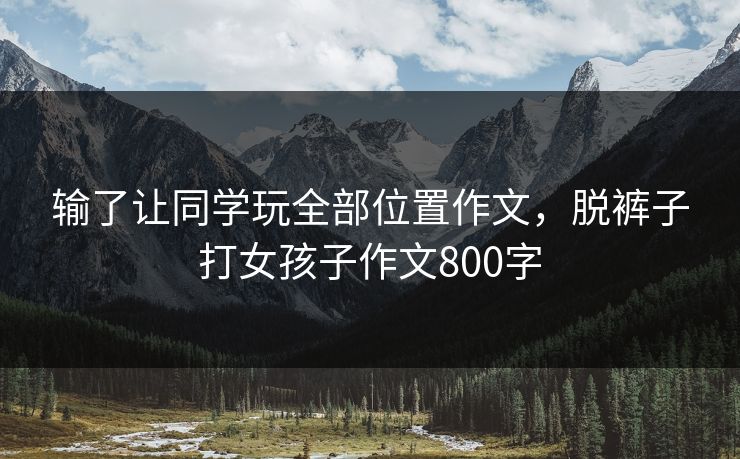 输了让同学玩全部位置作文，脱裤子打女孩子作文800字  第1张