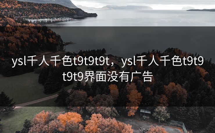 ysl千人千色t9t9t9t，ysl千人千色t9t9t9t9界面没有广告