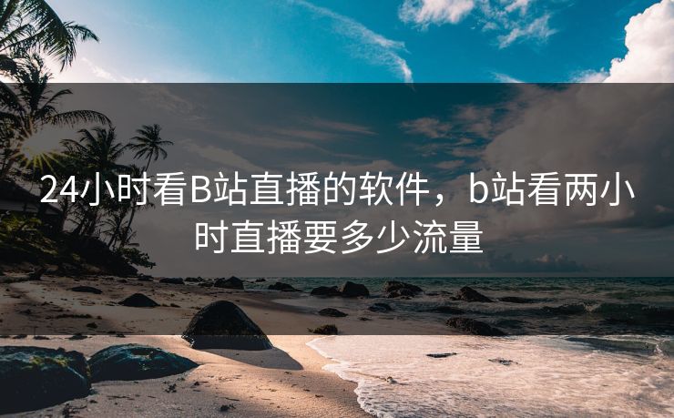 24小时看B站直播的软件，b站看两小时直播要多少流量