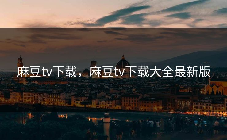 麻豆tv下载，麻豆tv下载大全最新版