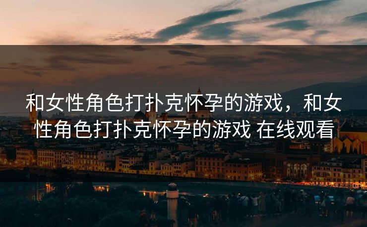 和女性角色打扑克怀孕的游戏，和女性角色打扑克怀孕的游戏 在线观看