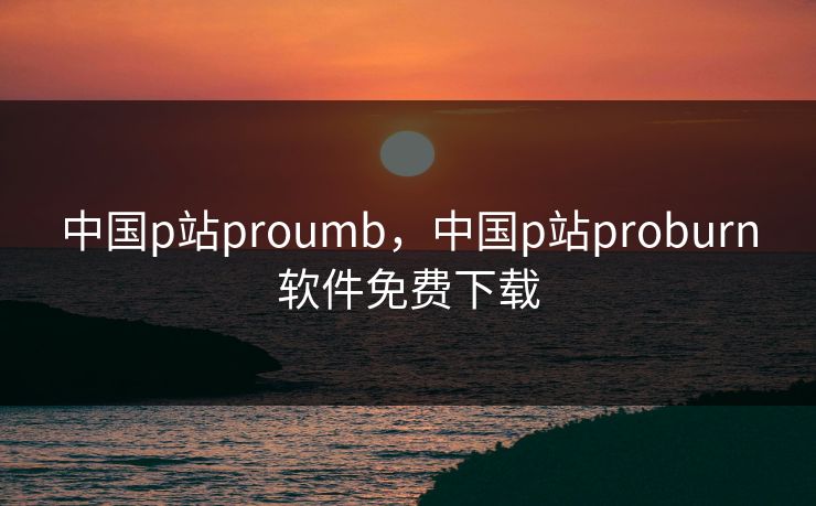 中国p站proumb，中国p站proburn软件免费下载