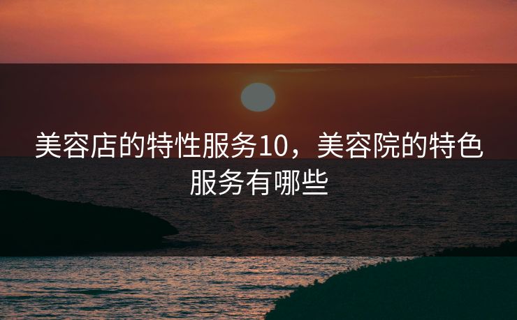 美容店的特性服务10，美容院的特色服务有哪些