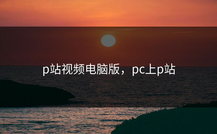 p站视频电脑版，pc上p站
