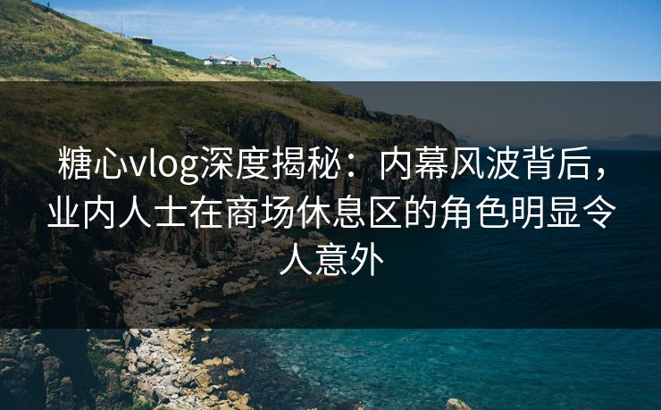 糖心vlog深度揭秘：内幕风波背后，业内人士在商场休息区的角色明显令人意外