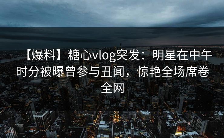 【爆料】糖心vlog突发：明星在中午时分被曝曾参与丑闻，惊艳全场席卷全网