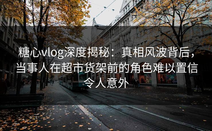 糖心vlog深度揭秘：真相风波背后，当事人在超市货架前的角色难以置信令人意外