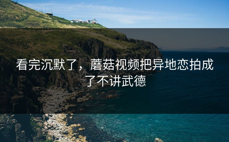 看完沉默了，蘑菇视频把异地恋拍成了不讲武德  第1张